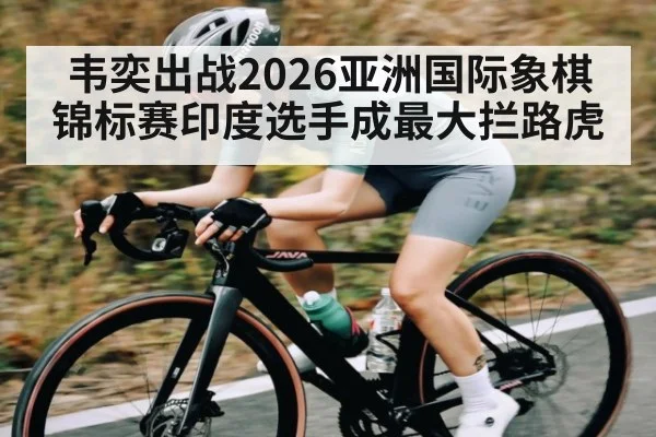韦奕出战2026亚洲国际象棋锦标赛印度选手成最大拦路虎