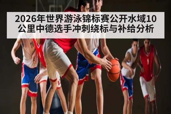 2026年世界游泳锦标赛公开水域10公里中德选手冲刺绕标与补给分析